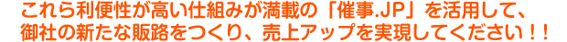 これら利便性が高い仕組みが満載の「催事.JP」を活用して、御社の新たな販路をつくり、売上アップを実現してください！！